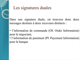 Les signatures duales
Dans une signature duale, on trouvera donc deux
messages destinés à deux receveurs distincts :
• l’information de commande (OI: Order Information)
pour le négociant,
• l’information de paiement (PI:
Payement Information)
pour la banque
 