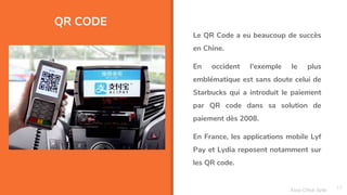 QR CODE
13
Le QR Code a eu beaucoup de succès
en Chine.
En occident l'exemple le plus
emblématique est sans doute celui de
Starbucks qui a introduit le paiement
par QR code dans sa solution de
paiement dès 2008.
En France, les applications mobile Lyf
Pay et Lydia reposent notamment sur
les QR code.
Assa Chloé Sylla
 