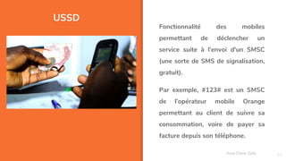 USSD
15
Fonctionnalité des mobiles
permettant de déclencher un
service suite à l’envoi d'un SMSC
(une sorte de SMS de signalisation,
gratuit).
Par exemple, #123# est un SMSC
de l’opérateur mobile Orange
permettant au client de suivre sa
consommation, voire de payer sa
facture depuis son téléphone.
Assa Chloé Sylla
 