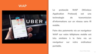 WAP
18
Le protocole WAP (Wireless
Application Protocol) est une
technologie de transmission
d'informations sur un réseau sans fil
mobile.
Faire des paiements via un navigateur
WAP sur votre téléphone mobile est
très similaire à le faire via un
navigateur sur votre ordinateur
portable.
Assa Chloé Sylla
 
