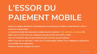 L’ESSOR DU
PAIEMENT MOBILE
Après une longue période de ralentissement, les paiements mobiles se popularisent enfin à
travers le monde entier.
Le marché mondial des paiements mobiles devrait atteindre 3 300 milliards de dollars d'ici
2023, avec un TCAC (taux de croissance annuel) de 32% entre 2017 et 2023.
Dans de nombreux pays, ils sont devenus plus courants que les espèces.
Même ceux qui ne sont pas à l’aise avec la technologie utilisent leurs téléphones aujourd’hui
pour faciliter leurs paiements.
Plusieurs facteurs explique cet boum.
2Assa Chloé Sylla
 