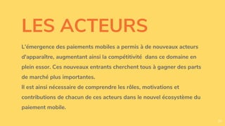 LES ACTEURS
L’émergence des paiements mobiles a permis à de nouveaux acteurs
d'apparaître, augmentant ainsi la compétitivité dans ce domaine en
plein essor. Ces nouveaux entrants cherchent tous à gagner des parts
de marché plus importantes.
Il est ainsi nécessaire de comprendre les rôles, motivations et
contributions de chacun de ces acteurs dans le nouvel écosystème du
paiement mobile.
30
 