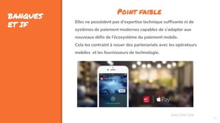 33
BANQUES
ET IF
Assa Chloé Sylla
Point faible
Elles ne possèdent pas d’expertise technique suffisante ni de
systèmes de paiement modernes capables de s’adapter aux
nouveaux défis de l’écosystème du paiement mobile.
Cela les contraint à nouer des partenariats avec les opérateurs
mobiles et les fournisseurs de technologie.
 