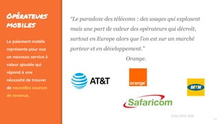 34
Opérateurs
mobiles
Le paiement mobile
représente pour eux
un nouveau service à
valeur ajoutée qui
répond à une
nécessité de trouver
de nouvelles sources
de revenue.
Assa Chloé Sylla
“Le paradoxe des télécoms : des usages qui explosent
mais une part de valeur des opérateurs qui décroît,
surtout en Europe alors que l’on est sur un marché
porteur et en développement.”
Orange.
 