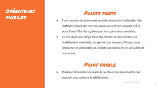 35
Opérateurs
mobiles
Assa Chloé Sylla
Points forts
● Tout service de paiement mobile nécessite l'utilisation de
l'infrastructure de transmission sans fil (en anglais OTA,
pour Over-The Air) gérée par les opérateurs mobiles.
● Ils ont déjà une large base de clients et des canaux de
distribution existants, ce qui est un moyen efficace pour
démarrer et atteindre les clients existants et en acquérir de
nouveaux.
Point faible
● Manque d'expérience dans le secteur des paiements par
rapport aux acteurs traditionnels.
 