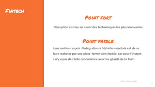 37
Fintech
Assa Chloé Sylla
Point fort
Disruption et mise en avant des technologies les plus innovantes.
Point faible
Leur meilleur espoir d'intégration à l'échelle mondiale est de se
faire racheter par une plate-forme bien établie, car pour l'instant
il n'y a pas de réelle concurrence avec les géants de la Tech.
 