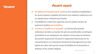 39
techfin
Assa Chloé Sylla
Points forts
● Ils détiennent (produisent) le matériel et le système d’exploitation :
Ils seront toujours capables de fournir une meilleure expérience sur
un appareil que n'importe qui d'autre.
● Possibilité de vendre des appareils avec les plates-formes de
paiement mobiles pré-installées.
● La data, en qualité et en quantité : ce sont les plus grands
collecteurs de data au monde. De plus les portefeuilles numériques
permettent à ces entreprises de collecter encore plus de données
que jamais auparavant. On peut en apprendre beaucoup sur les
consommateurs en examinant comment ils interagissent avec des
ajouts de valeur tels que les cartes de fidélité, les transactions à
distance et les achats intégrés.
 