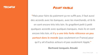 40
techfin
Assa Chloé Sylla
Point faible
“Mais pour faire du paiement ça ne suffit pas, il faut aussi
des accords avec les banques, avec les marchands, et là ils
en sont encore très très loin. Ils grapillent petit à petit
quelques accords avec quelques banques, mais ils en sont
encore très loin, et il y a une très forte réticence un peu
partout dans le monde (pas seulement en France) pour
qu’il y ait d’autres acteurs et pas seulement Apple.”
Bertrand Jonquois Atsukè
 