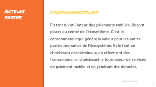 44
Acteurs
passifs
Assa Chloé Sylla
CONSOMMATEURS
En tant qu'utilisateur des paiements mobiles, ils sont
placés au centre de l'écosystème. C'est le
consommateur qui génère la valeur pour les autres
parties prenantes de l'écosystème. Ils le font en
choisissant des terminaux, en effectuant des
transactions, en choisissant le fournisseur de services
de paiement mobile et en générant des données.
 
