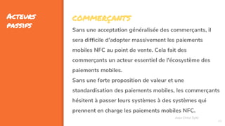 45
Acteurs
passifs
Assa Chloé Sylla
COMMERÇANTS
Sans une acceptation généralisée des commerçants, il
sera difficile d'adopter massivement les paiements
mobiles NFC au point de vente. Cela fait des
commerçants un acteur essentiel de l'écosystème des
paiements mobiles.
Sans une forte proposition de valeur et une
standardisation des paiements mobiles, les commerçants
hésitent à passer leurs systèmes à des systèmes qui
prennent en charge les paiements mobiles NFC.
 