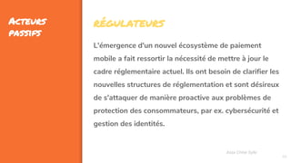 46
Acteurs
passifs
Assa Chloé Sylla
RÉGULATEURS
L'émergence d'un nouvel écosystème de paiement
mobile a fait ressortir la nécessité de mettre à jour le
cadre réglementaire actuel. Ils ont besoin de clarifier les
nouvelles structures de réglementation et sont désireux
de s'attaquer de manière proactive aux problèmes de
protection des consommateurs, par ex. cybersécurité et
gestion des identités.
 