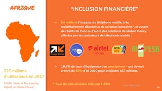 AFRIQUE
48
▪ Un milliard d’usagers de téléphone mobile, très
majoritairement dépourvus de comptes bancaires*, et autant
de clients de l’une ou l’autre des solutions de Mobile Money
offertes par les opérateurs de téléphonie mobile :
▪ 16,4% de taux d’équipement en smartphone - qui devrait
croître de 65% d’ici 2020 pour atteindre 467 millions.
* Taux de bancarisation inférieur à 25%
“INCLUSION FINANCIÈRE”
Assa Chloé Sylla
227 millions
d’utilisateurs en 2017
GSMA “State of The Industry
Report on Mobile Money”
 