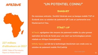 AFRIQUE
49
BANQUES
De nouveaux entrants : Société Générale avec sa banque mobile YUP et
Ecobank avec sa solution de paiement QR Code en partenariat avec
Mastercard et Visa.
START-UP
InTouch, agrégateur des moyens de paiement mobile (La plus grosse
opération de levée de fonds pour une start-up technologique jamais
réalisée en Afrique francophone.)
Infinity Space qui fait de la technologie blockchain son credo avec sa
solution de paiement mobile WeCashUp
“UN POTENTIEL CONNU”
Assa Chloé Sylla
227 millions
d’utilisateurs en 2017
GSMA “State of The Industry
Report on Mobile Money”
 