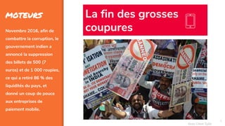 5
MOTEURS
Novembre 2016, afin de
combattre la corruption, le
gouvernement indien a
annoncé la suppression
des billets de 500 (7
euros) et de 1 000 roupies,
ce qui a retiré 86 % des
liquidités du pays, et
donné un coup de pouce
aux entreprises de
paiement mobile.
La fin des grosses
coupures
Assa Chloé Sylla
 