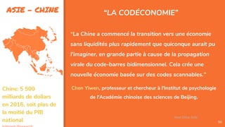 ASIE - CHINE
50
“LA CODÉCONOMIE”
“La Chine a commencé la transition vers une économie
sans liquidités plus rapidement que quiconque aurait pu
l'imaginer, en grande partie à cause de la propagation
virale du code-barres bidimensionnel. Cela crée une
nouvelle économie basée sur des codes scannables."
Chen Yiwen, professeur et chercheur à l'Institut de psychologie
de l'Académie chinoise des sciences de Beijing.
Assa Chloé Sylla
Chine: 5 500
milliards de dollars
en 2016, soit plus de
la moitié du PIB
national.
 