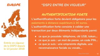 EUROPE
56
AUTHENTIFICATION FORTE
L’authentification forte devient obligatoire pour les
paiements à distance supérieurs à 30 euros.
L’authentification forte consiste à valider une
transaction par deux éléments indépendants parmi:
● ce que je possède: téléphone, clé USB, token…
● ce que je sais : un mot de passe, un code PIN…
● ce que je suis : une empreinte digitale, une
reconnaissance faciale ou vocale…
“DSP2 ENTRE EN VIGUEUR”
Assa Chloé Sylla
Entrée en vigueur
de la DSP2 depuis
le 13 janvier 2018
 