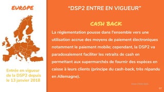 EUROPE
57
CASH BACK
La réglementation pousse dans l'ensemble vers une
utilisation accrue des moyens de paiement électroniques
notamment le paiement mobile; cependant, la DSP2 va
paradoxalement faciliter les retraits de cash en
permettant aux supermarchés de fournir des espèces en
caisse à leurs clients (principe du cash-back, très répandu
en Allemagne).
“DSP2 ENTRE EN VIGUEUR”
Assa Chloé Sylla
Entrée en vigueur
de la DSP2 depuis
le 13 janvier 2018
 