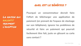 La raison qui
ralentit
vraiment
l’adoption
68
Pourquoi un consommateur devrait faire
l'effort de télécharger une application de
paiement (en prenant de l'espace de stockage
sur son téléphone), ignorer les problèmes de
sécurité et faire un paiement qui pourrait
facilement être fait, juste en glissant sa carte
sans contact ?
Assa Chloé Sylla
QUEL EST LE BÉNÉFICE ?
 