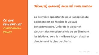 Ce que
veulent les
consomma-
teurs
69
Assa Chloé Sylla
La première opportunité pour l’adoption du
paiement est de faciliter la vie aux
consommateurs. Créer de la valeur en
ajoutant des fonctionnalités ou en éliminant
les frictions, sera la meilleure façon d’attirer
directement le plus de clients.
Sécurité, rapidité, facilité d’utilisation
 