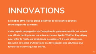 INNOVATIONS
Le mobile offre le plus grand potentiel de croissance pour les
technologies de paiement.
Cette rapide propagation de l’adoption du paiement mobile est le fruit
aux efforts déployés par les acteurs comme Apple, WeChat Pay, Alipay
pour offrir la meilleure expérience de paiement à leurs utilisateurs
(sécurité et facilité d’utilisation), en développant des solutions plus
futuristes les unes que les autres.
76
 