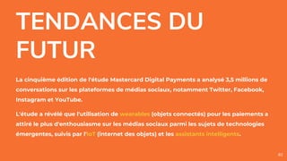 TENDANCES DU
FUTUR
La cinquième édition de l'étude Mastercard Digital Payments a analysé 3,5 millions de
conversations sur les plateformes de médias sociaux, notamment Twitter, Facebook,
Instagram et YouTube.
L'étude a révélé que l'utilisation de wearables (objets connectés) pour les paiements a
attiré le plus d'enthousiasme sur les médias sociaux parmi les sujets de technologies
émergentes, suivis par l'IoT (internet des objets) et les assistants intelligents.
82
 