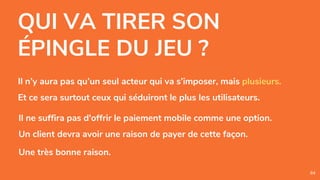 QUI VA TIRER SON
ÉPINGLE DU JEU ?
84
Il n’y aura pas qu’un seul acteur qui va s’imposer, mais plusieurs.
Et ce sera surtout ceux qui séduiront le plus les utilisateurs.
Il ne suffira pas d'offrir le paiement mobile comme une option.
Un client devra avoir une raison de payer de cette façon.
Une très bonne raison.
 