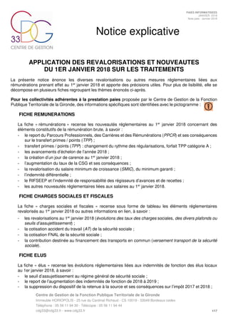 Centre de Gestion de la Fonction Publique Territoriale de la Gironde
Immeuble HORIOPOLIS - 25 rue du Cardinal Richaud - CS 10019 - 33049 Bordeaux cedex
Téléphone : 05 56 11 94 30 - Télécopie : 05 56 11 94 44
cdg33@cdg33.fr - www.cdg33.fr 1/17
PAIES INFORMATISEES
JANVIER 2018
Note paie - Janvier 2018
Notice explicative
APPLICATION DES REVALORISATIONS ET NOUVEAUTES
DU 1ER JANVIER 2018 SUR LES TRAITEMENTS
La présente notice énonce les diverses revalorisations ou autres mesures réglementaires liées aux
rémunérations prenant effet au 1er
janvier 2018 et apporte des précisions utiles. Pour plus de lisibilité, elle se
décompose en plusieurs fiches regroupant les thèmes énoncés ci-après.
Pour les collectivités adhérentes à la prestation paies proposée par le Centre de Gestion de la Fonction
Publique Territoriale de la Gironde, des informations spécifiques sont identifiées avec le pictogramme :
FICHE REMUNERATIONS
La fiche « rémunérations » recense les nouveautés réglementaires au 1er
janvier 2018 concernant des
éléments constitutifs de la rémunération brute, à savoir :
- le report du Parcours Professionnels, des Carrières et des Rémunérations (PPCR) et ses conséquences
sur le transfert primes / points (TPP) ;
- transfert primes / points (TPP) : changement du rythme des régularisations, forfait TPP catégorie A ;
- les avancements d’échelon de l’année 2018 ;
- la création d’un jour de carence au 1er
janvier 2018 ;
- l’augmentation du taux de la CSG et ses conséquences ;
- la revalorisation du salaire minimum de croissance (SMIC), du minimum garanti ;
- l’indemnité différentielle ;
- le RIFSEEP et l’indemnité de responsabilité des régisseurs d’avances et de recettes ;
- les autres nouveautés réglementaires liées aux salaires au 1er
janvier 2018.
FICHE CHARGES SOCIALES ET FISCALES
La fiche « charges sociales et fiscales » recense sous forme de tableau les éléments réglementaires
revalorisés au 1er
janvier 2018 ou autres informations en lien, à savoir :
- les revalorisations au 1er
janvier 2018 (évolutions des taux des charges sociales, des divers plafonds ou
seuils d’assujettissement) ;
- la cotisation accident du travail (AT) de la sécurité sociale ;
- la cotisation FNAL de la sécurité sociale ;
- la contribution destinée au financement des transports en commun (versement transport de la sécurité
sociale).
FICHE ELUS
La fiche « élus » recense les évolutions réglementaires liées aux indemnités de fonction des élus locaux
au 1er janvier 2018, à savoir :
- le seuil d’assujettissement au régime général de sécurité sociale ;
- le report de l’augmentation des indemnités de fonction de 2018 à 2019 ;
- la suppression du dispositif de la retenue à la source et ses conséquences sur l’impôt 2017 et 2018 ;
 