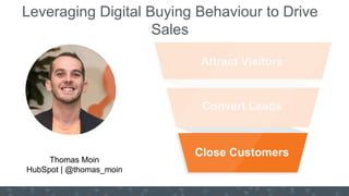 #GrowWithHubSpot
INSERT YOUR
HEADSHOT/Users/rbonnici/rbon
nici@hubspot.com/Headshot -
LQ.png
Attract Visitors
Convert Leads
Close Customers
Leveraging Digital Buying Behaviour to Drive
Sales
Thomas Moin
HubSpot | @thomas_moin
 