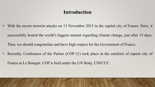 Introduction
• With the recent terrorist attacks on 13 November 2015 in the capital city of France, Paris, it
successfully hosted the world’s biggest summit regarding climate change, just after 15 days.
Thus, we should congratulate and have high respect for the Government of France.
• Recently, Conference of the Parties (COP 21) took place in the outskirts of capital city of
France at Le Bourget. COP is held under the UN Body, UNFCCC.
 