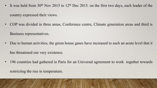 • It was held from 30th Nov 2015 to 12th Dec 2015. on the first two days, each leader of the
country expressed their views.
• COP was divided in three areas, Conference centre, Climate generation areas and third is
Business representatives.
• Due to human activities, the green house gases have increased to such an acute level that it
has threatened our very existence.
• 196 countries had gathered in Paris for an Universal agreement to work together towards
restricting the rise in temperature.
 
