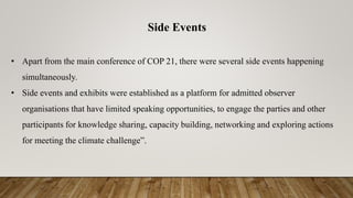 Side Events
• Apart from the main conference of COP 21, there were several side events happening
simultaneously.
• Side events and exhibits were established as a platform for admitted observer
organisations that have limited speaking opportunities, to engage the parties and other
participants for knowledge sharing, capacity building, networking and exploring actions
for meeting the climate challenge”.
 