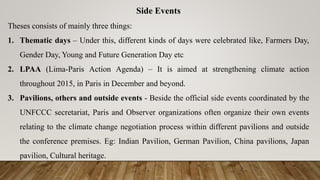 Side Events
Theses consists of mainly three things:
1. Thematic days – Under this, different kinds of days were celebrated like, Farmers Day,
Gender Day, Young and Future Generation Day etc
2. LPAA (Lima-Paris Action Agenda) – It is aimed at strengthening climate action
throughout 2015, in Paris in December and beyond.
3. Pavilions, others and outside events - Beside the official side events coordinated by the
UNFCCC secretariat, Paris and Observer organizations often organize their own events
relating to the climate change negotiation process within different pavilions and outside
the conference premises. Eg: Indian Pavilion, German Pavilion, China pavilions, Japan
pavilion, Cultural heritage.
 