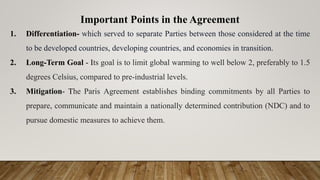 Important Points in the Agreement
1. Differentiation- which served to separate Parties between those considered at the time
to be developed countries, developing countries, and economies in transition.
2. Long-Term Goal - Its goal is to limit global warming to well below 2, preferably to 1.5
degrees Celsius, compared to pre-industrial levels.
3. Mitigation- The Paris Agreement establishes binding commitments by all Parties to
prepare, communicate and maintain a nationally determined contribution (NDC) and to
pursue domestic measures to achieve them.
 