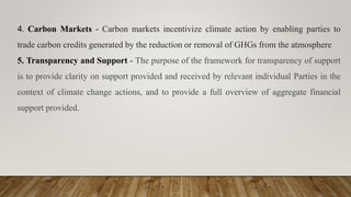 4. Carbon Markets - Carbon markets incentivize climate action by enabling parties to
trade carbon credits generated by the reduction or removal of GHGs from the atmosphere
5. Transparency and Support - The purpose of the framework for transparency of support
is to provide clarity on support provided and received by relevant individual Parties in the
context of climate change actions, and to provide a full overview of aggregate financial
support provided.
 