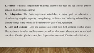 6. Finance - Financial support from developed countries has been one key issue of greatest
concern to developing countries
7. Adaptation- The Paris Agreement establishes a global goal on adaptation –
of enhancing adaptive capacity, strengthening resilience and reducing vulnerability to
climate change in the context of the temperature goal of the Agreement.
8. Loss and Damage - Loss and damage can result from both extreme weather events
likes cyclones, droughts and heatwaves, as well as slow-onset changes such as sea level
rise, desertification, glacial retreat, land degradation, ocean acidification and salinization.
 