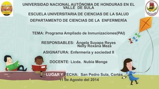 UNIVERSIDAD NACIONAL AUTÓNOMA DE HONDURAS EN EL 
VALLE DE SULA 
ESCUELA UNIVERSITARIA DE CIENCIAS DE LA SALUD 
DEPARTAMENTO DE CIENCIAS DE LA ENFERMERÍA 
TEMA: Programa Ampliado de Inmunizaciones(PAI) 
RESPONSABLES: Ángela Suyapa Reyes 
Nelly Roxana Meza 
ASIGNATURA: Enfermería y sociedad II 
DOCENTE: Licda. Nubia Monge 
LUGAR Y FECHA: San Pedro Sula, Cortés 
11 de Agosto del 2014 
 