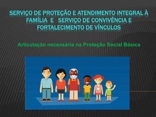 SERVIÇO DE PROTEÇÃO E ATENDIMENTO INTEGRAL À
FAMÍLIA E SERVIÇO DE CONVIVÊNCIA E
FORTALECIMENTO DE VÍNCULOS
Articulação necessária na Proteção Social Básica
 