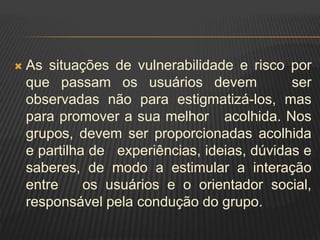  As situações de vulnerabilidade e risco por
que passam os usuários devem ser
observadas não para estigmatizá-los, mas
para promover a sua melhor acolhida. Nos
grupos, devem ser proporcionadas acolhida
e partilha de experiências, ideias, dúvidas e
saberes, de modo a estimular a interação
entre os usuários e o orientador social,
responsável pela condução do grupo.
 