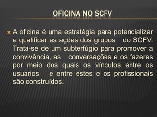 OFICINA NO SCFV
 A oficina é uma estratégia para potencializar
e qualificar as ações dos grupos do SCFV.
Trata-se de um subterfúgio para promover a
convivência, as conversações e os fazeres
por meio dos quais os vínculos entre os
usuários e entre estes e os profissionais
são construídos.
 