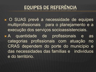 EQUIPES DE REFERÊNCIA
 O SUAS prevê a necessidade de equipes
multiprofissionais para o planejamento e a
execução dos serviços socioassistenciais.
 A quantidade de profissionais e as
categorias profissionais com atuação no
CRAS dependem do porte do município e
das necessidades das famílias e indivíduos
e do território.
 