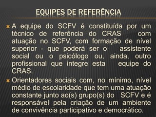 EQUIPES DE REFERÊNCIA
 A equipe do SCFV é constituída por um
técnico de referência do CRAS com
atuação no SCFV, com formação de nível
superior - que poderá ser o assistente
social ou o psicólogo ou, ainda, outro
profissional que integre esta equipe do
CRAS.
 Orientadores sociais com, no mínimo, nível
médio de escolaridade que tem uma atuação
constante junto ao(s) grupo(s) do SCFV e é
responsável pela criação de um ambiente
de convivência participativo e democrático.
 