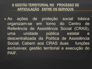 A GESTÃO TERRITORIAL NO PROCESSO DE
ARTICULAÇÃO ENTRE OS SERVIÇOS
 As ações de proteção social básica
organizam-se em torno do Centro de
Referência de Assistência Social (CRAS),
uma unidade pública estatal e
descentralizada da Política de Assistência
Social. Cabem aos CRAS duas funções
exclusivas: gestão territorial e execução do
PAIF.
 