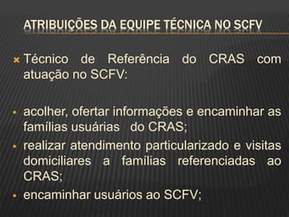 ATRIBUIÇÕES DA EQUIPE TÉCNICA NO SCFV
 Técnico de Referência do CRAS com
atuação no SCFV:
 acolher, ofertar informações e encaminhar as
famílias usuárias do CRAS;
 realizar atendimento particularizado e visitas
domiciliares a famílias referenciadas ao
CRAS;
 encaminhar usuários ao SCFV;
 