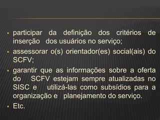  participar da definição dos critérios de
inserção dos usuários no serviço;
 assessorar o(s) orientador(es) social(ais) do
SCFV;
 garantir que as informações sobre a oferta
do SCFV estejam sempre atualizadas no
SISC e utilizá-las como subsídios para a
organização e planejamento do serviço.
 Etc.
 