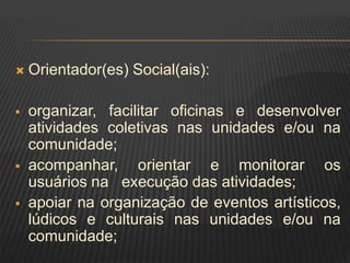  Orientador(es) Social(ais):
 organizar, facilitar oficinas e desenvolver
atividades coletivas nas unidades e/ou na
comunidade;
 acompanhar, orientar e monitorar os
usuários na execução das atividades;
 apoiar na organização de eventos artísticos,
lúdicos e culturais nas unidades e/ou na
comunidade;
 