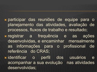  participar das reuniões de equipe para o
planejamento das atividades, avaliação de
processos, fluxos de trabalho e resultado;
 registrar a frequência e as ações
desenvolvidas, e encaminhar mensalmente
as informações para o profissional de
referência do CRAS;
 identificar o perfil dos usuários e
acompanhar a sua evolução nas atividades
desenvolvidas;
 