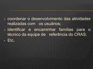  coordenar o desenvolvimento das atividades
realizadas com os usuários;
 identificar e encaminhar famílias para o
técnico da equipe de referência do CRAS;
 Etc.
 