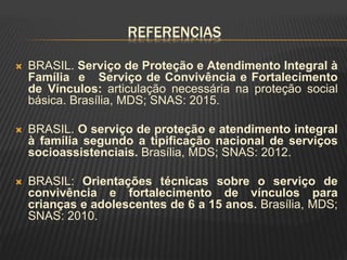 REFERENCIAS
 BRASIL. Serviço de Proteção e Atendimento Integral à
Família e Serviço de Convivência e Fortalecimento
de Vínculos: articulação necessária na proteção social
básica. Brasília, MDS; SNAS: 2015.
 BRASIL. O serviço de proteção e atendimento integral
à família segundo a tipificação nacional de serviços
socioassistenciais. Brasília, MDS; SNAS: 2012.
 BRASIL: Orientações técnicas sobre o serviço de
convivência e fortalecimento de vínculos para
crianças e adolescentes de 6 a 15 anos. Brasília, MDS;
SNAS: 2010.
 