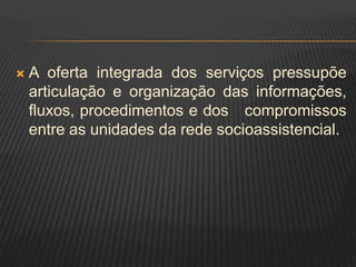  A oferta integrada dos serviços pressupõe
articulação e organização das informações,
fluxos, procedimentos e dos compromissos
entre as unidades da rede socioassistencial.
 