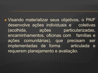  Visando materializar seus objetivos, o PAIF
desenvolve ações individuais e coletivas
(acolhida, ações particularizadas,
encaminhamentos, oficinas com famílias e
ações comunitárias), que precisam ser
implementadas de forma articulada e
requerem planejamento e avaliação.
 